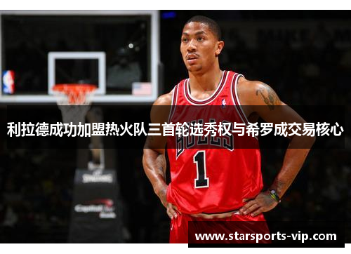 利拉德成功加盟热火队三首轮选秀权与希罗成交易核心